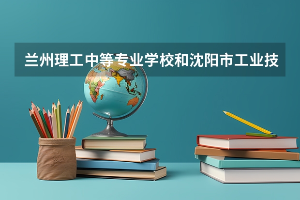 兰州理工中等专业学校和沈阳市工业技术学校哪个好