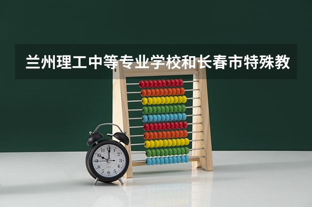 兰州理工中等专业学校和长春市特殊教育学校哪个好