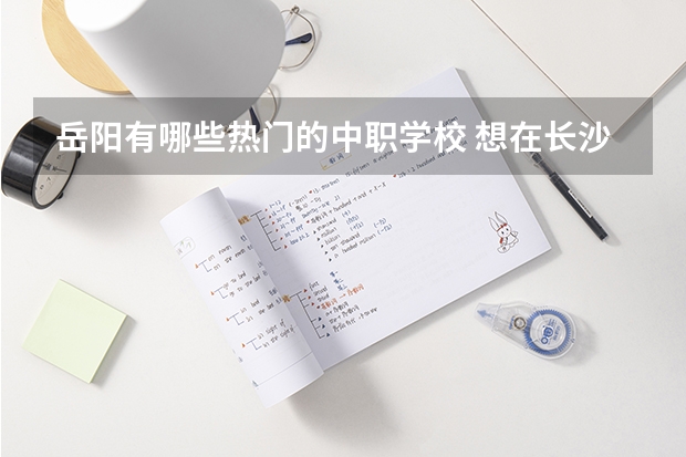 岳阳有哪些热门的中职学校 想在长沙学商务英语，可以选择哪些中职学校