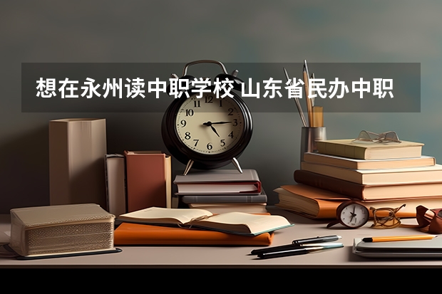 想在永州读中职学校 山东省民办中职学校有哪些