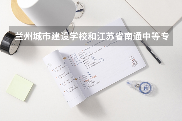 兰州城市建设学校和江苏省南通中等专业学校哪个好