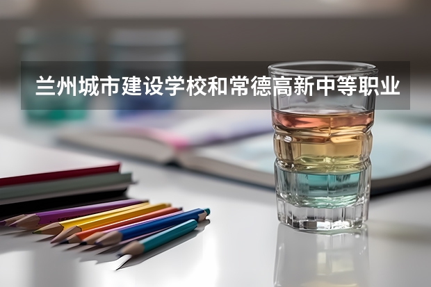 兰州城市建设学校和常德高新中等职业技术学校哪个好