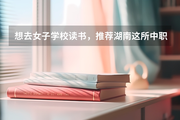 想去女子学校读书，推荐湖南这所中职学校 株洲市茶陵县有什么中职学校
