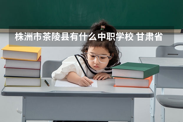 株洲市茶陵县有什么中职学校 甘肃省公办中职学校有哪些