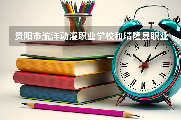 贵阳市航洋动漫职业学校和晴隆县职业教育培训中心哪个好