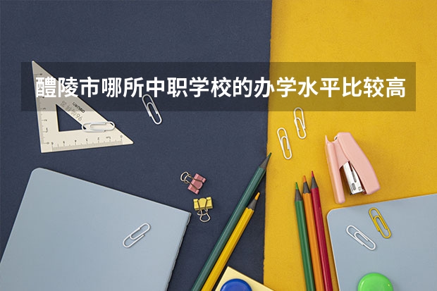 醴陵市哪所中职学校的办学水平比较高 重庆江北区有哪些中职学校
