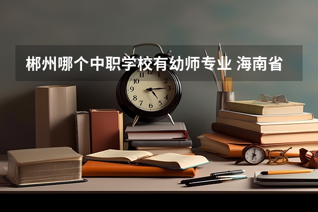 郴州哪个中职学校有幼师专业 海南省公办中职学校排名
