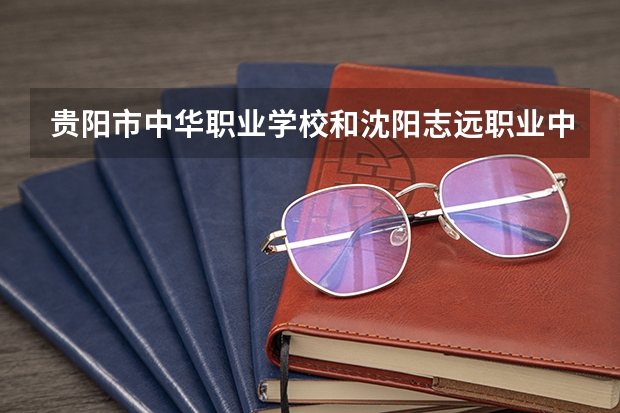 贵阳市中华职业学校和沈阳志远职业中等学校哪个好