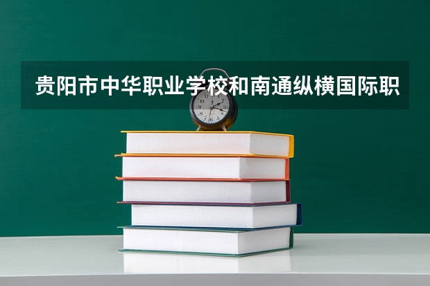 贵阳市中华职业学校和南通纵横国际职业技术学校哪个好