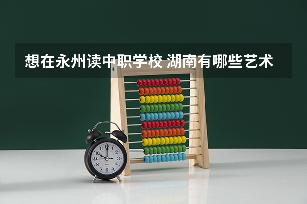 想在永州读中职学校 湖南有哪些艺术类的中职学校