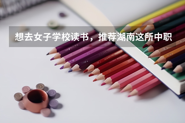 想去女子学校读书，推荐湖南这所中职学校 贵州省中职学校排名