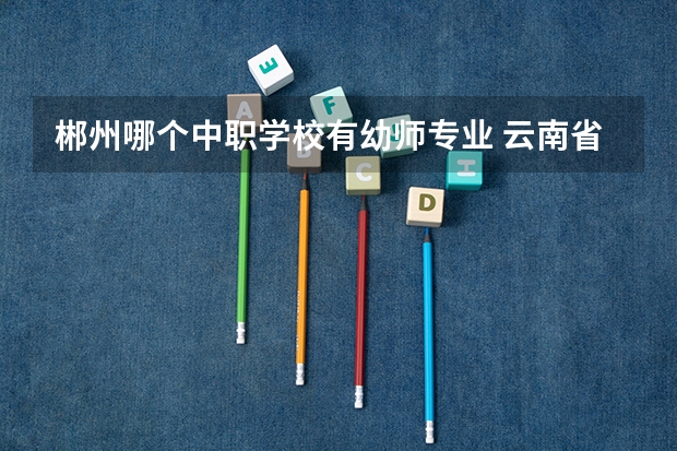 郴州哪个中职学校有幼师专业 云南省公办中职学校有哪些