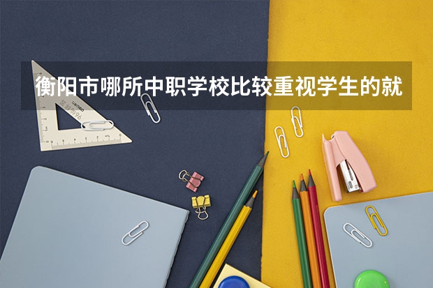 衡阳市哪所中职学校比较重视学生的就业问题 河南省中职学校排名汇总篇
