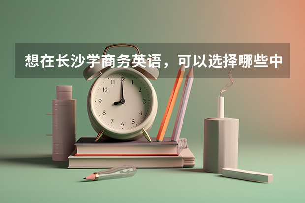 想在长沙学商务英语，可以选择哪些中职学校 福建省民办中职学校有哪些
