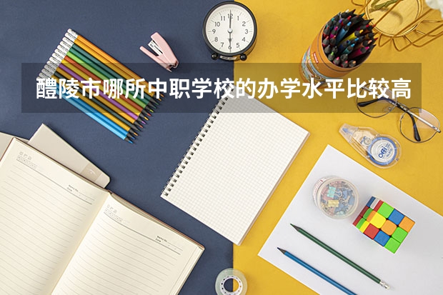 醴陵市哪所中职学校的办学水平比较高 四川中职学校名录汇总篇