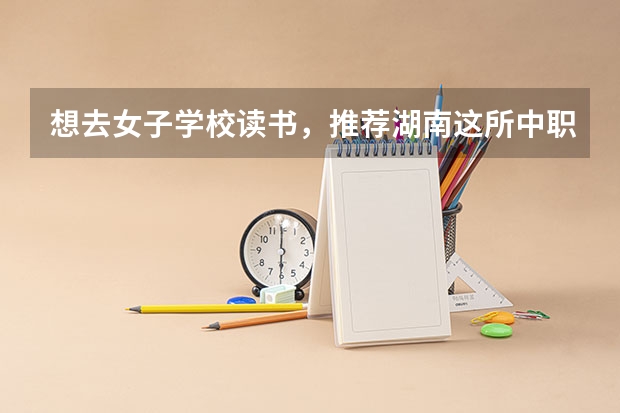 想去女子学校读书，推荐湖南这所中职学校 四川中职学校名单有哪些已经公布