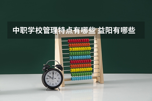 中职学校管理特点有哪些 益阳有哪些比较好的民办中职学校