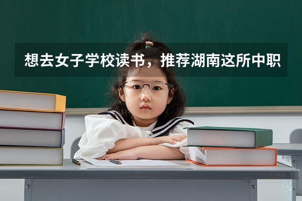 想去女子学校读书，推荐湖南这所中职学校 长沙学习航空类的中职学校有哪些