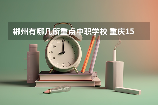 郴州有哪几所重点中职学校 重庆15所“五年制”中职学校计划招生人数2750人
