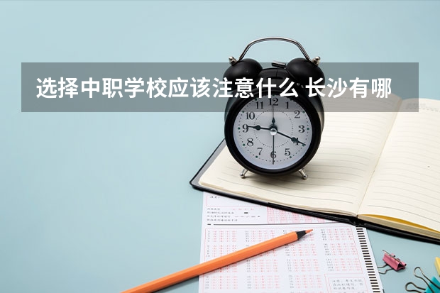 选择中职学校应该注意什么 长沙有哪几所中职学校值得选择