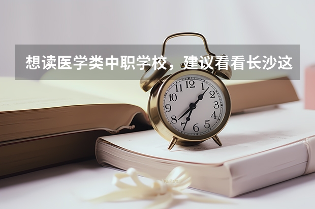 想读医学类中职学校，建议看看长沙这三所学校 黑龙江省中职学校有哪些
