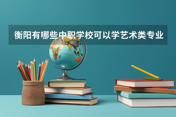 衡阳有哪些中职学校可以学艺术类专业 广东省中职学校排名汇总篇