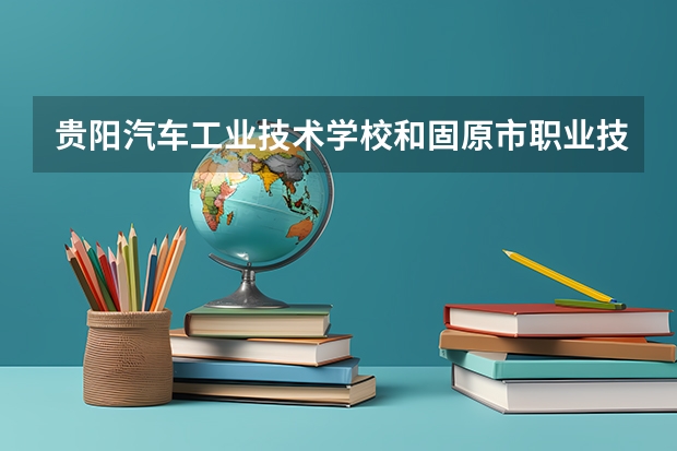 贵阳汽车工业技术学校和固原市职业技术学校哪个好