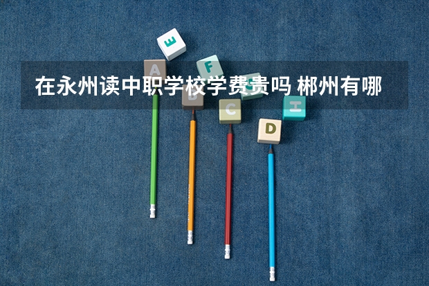 在永州读中职学校学费贵吗 郴州有哪几所重点中职学校