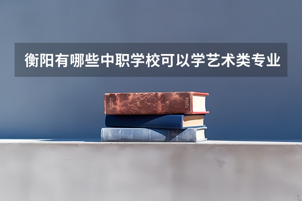 衡阳有哪些中职学校可以学艺术类专业 四川巴中国家级示范中职学校排名
