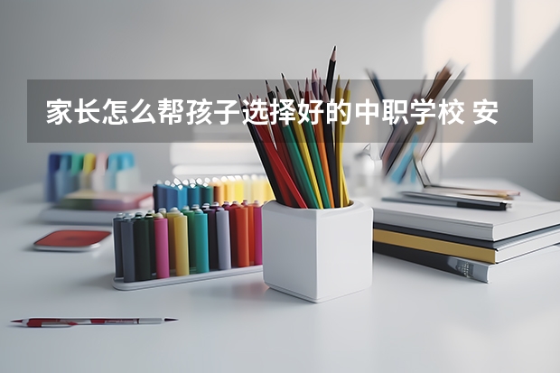 家长怎么帮孩子选择好的中职学校 安徽省民办中职学校排名