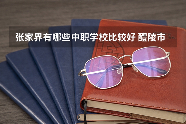 张家界有哪些中职学校比较好 醴陵市哪所中职学校的办学水平比较高