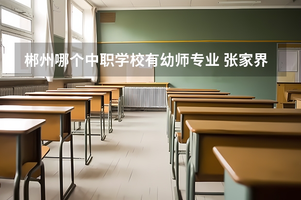 郴州哪个中职学校有幼师专业 张家界有哪些中职学校比较好
