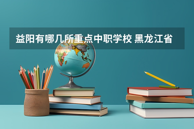 益阳有哪几所重点中职学校 黑龙江省公办中职学校排名