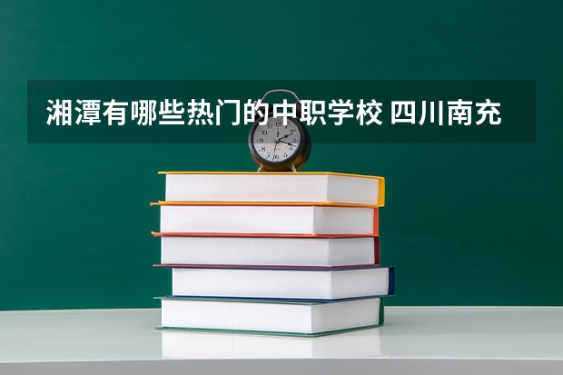 湘潭有哪些热门的中职学校 四川南充市中职学校名录
