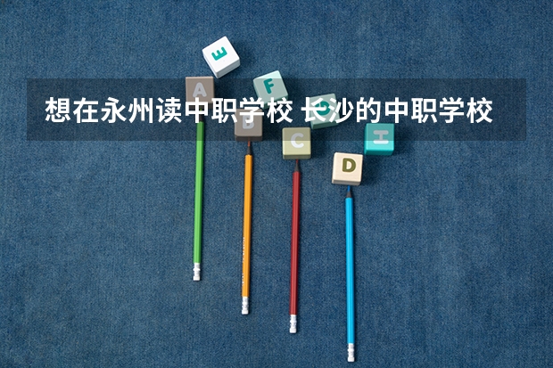 想在永州读中职学校 长沙的中职学校有哪些