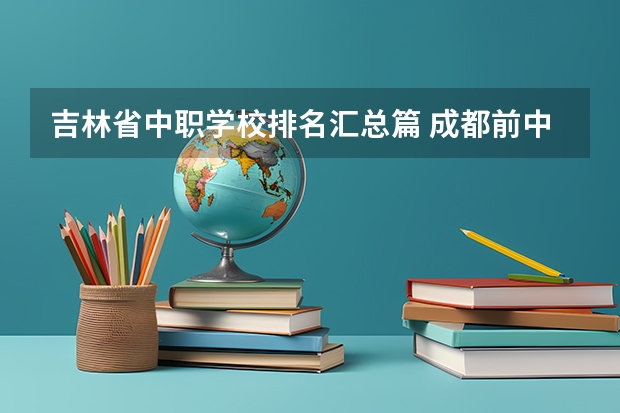 吉林省中职学校排名汇总篇 成都前中职学校联系方式及地址